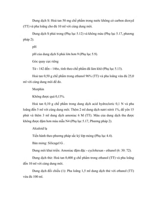 Dung dịch S: Hoà tan 50 mg chế phẩm trong nước không có carbon dioxyd 
(TT) và pha loãng cho đủ 10 ml với cùng dung môi. 
Dung dịch S phải trong (Phụ lục 5.12) và không màu (Phụ lục 5.17, phương 
pháp 2). 
pH 
pH của dung dịch S phải lớn hơn 9 (Phụ lục 5.9). 
Góc quay cực riêng 
Từ - 142 đến - 146o, tính theo chế phẩm đã làm khô (Phụ lục 5.13). 
Hoà tan 0,50 g chế phẩm trong ethanol 96% (TT) và pha loãng vừa đủ 25,0 
ml với cùng dung môi để đo. 
Morphin 
Không được quá 0,13%. 
Hoà tan 0,10 g chế phẩm trong dung dịch acid hydrocloric 0,1 N và pha 
loãng đến 5 ml với cùng dung môi. Thêm 2 ml dung dịch natri nitrit 1%, để yên 15 
phút và thêm 3 ml dung dịch amoniac 6 M (TT). Màu của dung dịch thu được 
không được đậm hơn màu mẫu N4 (Phụ lục 5.17, Phương pháp 2). 
Alcaloid lạ 
Tiến hành theo phương pháp sắc ký lớp mỏng (Phụ lục 4.4). 
Bản mỏng: Silicagel G . 
Dung môi khai triển: Amoniac đậm đặc - cyclohexan - ethanol (6: 30: 72). 
Dung dịch thử: Hoà tan 0,400 g chế phẩm trong ethanol (TT) và pha loãng 
đến 10 ml với cùng dung môi. 
Dung dịch đối chiếu (1): Pha loãng 1,5 ml dung dịch thử với ethanol (TT) 
vừa đủ 100 ml. 
 