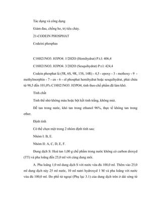 Tác dụng và công dụng 
Giảm đau, chống ho, trị tiêu chảy. 
21-CODEIN PHOSPHAT 
Codeini phosphas 
C18H21NO3. H3PO4. 1/2H2O (Hemihydrat) P.t.l: 406,4 
C18H21NO3. H3PO4. 3/2H2O (Sesquihydrat) P.t.l: 424,4 
Codein phosphat là (5R, 6S, 9R, 13S, 14R) - 4,5 - epoxy - 3 - methoxy - 9 - 
methylmorphin - 7 - en - 6 - ol phosphat hemihydrat hoặc sesquihydrat, phải chứa 
từ 98,5 đến 101,0% C18H21NO3. H3PO4, tính theo chế phẩm đã làm khô. 
Tính chất 
Tinh thể nhỏ không màu hoặc bột kết tinh trắng, không mùi. 
Dễ tan trong nước, khó tan trong ethanol 96%, thực tế không tan trong 
ether. 
Định tính 
Có thể chọn một trong 2 nhóm định tính sau: 
Nhóm I: B, E. 
Nhóm II: A, C, D, E, F. 
Dung dịch S: Hoà tan 1,00 g chế phẩm trong nước không có carbon dioxyd 
(TT) và pha loãng đến 25,0 ml với cùng dung môi. 
A. Pha loãng 1,0 ml dung dịch S với nước vừa đủ 100,0 ml. Thêm vào 25,0 
ml dung dịch này 25 ml nước, 10 ml natri hydroxyd 1 M và pha loãng với nước 
vừa đủ 100,0 ml. Đo phổ tử ngoại (Phụ lục 3.1) của dung dịch trên ở dải sóng từ 
 