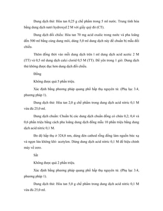 Dung dịch thử: Hòa tan 0,25 g chế phẩm trong 5 ml nước. Trung tính hóa 
bằng dung dịch natri hydroxyd 2 M với giấy quỳ đỏ (CT). 
Dung dịch đối chiếu: Hòa tan 70 mg acid oxalic trong nước và pha loãng 
đến 500 ml bằng cùng dung môi, dùng 5,0 ml dung dịch này để chuẩn bị mẫu đối 
chiếu. 
Thêm đồng thời vào mỗi dung dịch trên l ml dung dịch acid acetic 2 M 
(TT) và 0,5 ml dung dịch calci clorid 0,5 M (TT). Để yên trong 1 giờ. Dung dịch 
thử không được đục hơn dung dịch đối chiếu. 
Đồng 
Không được quá 5 phần triệu. 
Xác định bằng phương pháp quang phổ hấp thụ nguyên tử. (Phụ lục 3.4, 
phương pháp 1). 
Dung dịch thử: Hòa tan 2,0 g chế phẩm trong dung dịch acid nitric 0,1 M 
vừa đủ 25,0 ml. 
Dung dịch chuẩn: Chuẩn bị các dung dịch chuẩn đồng có chứa 0,2; 0,4 và 
0,6 phần triệu bằng cách pha loãng dung dịch đồng mẫu 10 phần triệu bằng dung 
dịch acid nitric 0,1 M. 
Đo độ hấp thụ ở 324,8 nm, dùng đèn cathod rỗng đồng làm nguồn bức xạ 
và ngọn lửa không khí- acetylen. Dùng dung dịch acid nitric 0,1 M để hiệu chỉnh 
máy về zero. 
Sắt 
Không được quá 2 phần triệu. 
Xác định bằng phương pháp quang phổ hấp thụ nguyên tử. (Phụ lục 3.4, 
phương pháp 1). 
Dung dịch thử: Hòa tan 5,0 g chế phẩm trong dung dịch acid nitric 0,1 M 
vừa đủ 25,0 ml. 
 