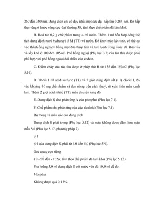 250 đến 350 nm. Dung dịch chỉ có duy nhất một cực đại hấp thụ ở 284 nm. Độ hấp 
thụ riêng ở bước sóng cực đại khoảng 38, tính theo chế phẩm đã làm khô. 
B. Hoà tan 0,2 g chế phẩm trong 4 ml nước. Thêm 1 ml hỗn hợp đồng thể 
tích dung dịch natri hydroxyd 5 M (TT) và nước. Để khơi mào kết tinh, có thể cọ 
vào thành ống nghiệm bằng một đũa thuỷ tinh và làm lạnh trong nước đá. Rửa tủa 
và sấy khô ở 100 đến 105oC. Phổ hồng ngoại (Phụ lục 3.2) của tủa thu được phải 
phù hợp với phổ hồng ngoại đối chiếu của codein. 
C. Điểm chảy của tủa thu được ở phép thử B từ 155 đến 159oC (Phụ lục 
5.19). 
D. Thêm 1 ml acid sulfuric (TT) và 2 giọt dung dịch sắt (III) clorid 1,3% 
vào khoảng 10 mg chế phẩm và đun nóng trên cách thuỷ, sẽ xuất hiện màu xanh 
lam. Thêm 2 giọt acid nitric (TT), màu chuyển sang đỏ. 
E. Dung dịch S cho phản ứng A của phosphat (Phụ lục 7.1). 
F. Chế phẩm cho phản ứng của các alcaloid (Phụ lục 7.1). 
Độ trong và màu sắc của dung dịch 
Dung dịch S phải trong (Phụ lục 5.12) và màu không được đậm hơn màu 
mẫu V6 (Phụ lục 5.17, phương pháp 2). 
pH 
pH của dung dịch S phải từ 4,0 đến 5,0 (Phụ lục 5.9). 
Góc quay cực riêng 
Từ - 98 đến - 102o, tính theo chế phẩm đã làm khô (Phụ lục 5.13). 
Pha loãng 5,0 ml dung dịch S với nước vừa đủ 10,0 ml để đo. 
Morphin 
Không được quá 0,13%. 
 