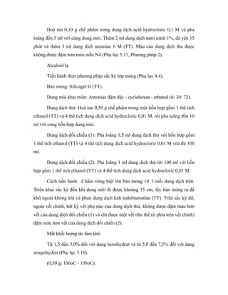 Hoà tan 0,10 g chế phẩm trong dung dịch acid hydrocloric 0,1 M và pha 
loãng đến 5 ml với cùng dung môi. Thêm 2 ml dung dịch natri nitrit 1%, để yên 15 
phút và thêm 3 ml dung dịch amoniac 6 M (TT). Màu của dung dịch thu được 
không được đậm hơn màu mẫu N4 (Phụ lục 5.17, Phương pháp 2). 
Alcaloid lạ 
Tiến hành theo phương pháp sắc ký lớp mỏng (Phụ lục 4.4). 
Bản mỏng: Silicagel G (TT). 
Dung môi khai triển: Amoniac đậm đặc - cyclohexan - ethanol (6: 30: 72). 
Dung dịch thử: Hoà tan 0,50 g chế phẩm trong một hỗn hợp gồm 1 thể tích 
ethanol (TT) và 4 thể tích dung dịch acid hydrocloric 0,01 M, rồi pha loãng đến 10 
ml với cùng hỗn hợp dung môi. 
Dung dịch đối chiếu (1): Pha loãng 1,5 ml dung dịch thử với hỗn hợp gồm 
1 thể tích ethanol (TT) và 4 thể tích dung dịch acid hydrocloric 0,01 M vừa đủ 100 
ml. 
Dung dịch đối chiếu (2): Pha loãng 1 ml dung dịch thử tới 100 ml với hỗn 
hợp gồm 1 thể tích ethanol (TT) và 4 thể tích dung dịch acid hydrocloric 0,01 M. 
Cách tiến hành: Chấm riêng biệt lên bản mỏng 10 l mỗi dung dịch trên. 
Triển khai sắc ký đến khi dung môi đi được khoảng 15 cm, lấy bản mỏng ra để 
khô ngoài không khí và phun dung dịch kali iodobismuthat (TT). Trên sắc ký đồ, 
ngoài vết chính, bất kỳ vết phụ nào của dung dịch thử, không được đậm màu hơn 
vết của dung dịch đối chiếu (1) và chỉ được một vết như thế (ở phía trên vết chính) 
đậm màu hơn vết của dung dịch đối chiếu (2). 
Mất khối lượng do làm khô 
Từ 1,5 đến 3,0% đối với dạng hemihydrat và từ 5,0 đến 7,5% đối với dạng 
sesquihydrat (Phụ lục 5.16). 
(0,50 g; 100oC - 105oC). 
 