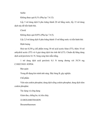 Sulfat 
Không được quá 0,1% (Phụ lục 7.4.12). 
Lấy 5 ml dung dịch S pha loãng thành 20 ml bằng nước, lấy 15 ml dung 
dịch này để tiến hành thử. 
Clorid 
Không được quá 0,05% (Phụ lục 7.4.5). 
Lấy 2,5 ml dung dịch S pha loãng thành 15 ml bằng nước và tiến hành thử. 
Định lượng 
Hoà tan 0,350 g chế phẩm trong 30 ml acid acetic khan (TT), thêm 10 ml 
anhydrid acetic (TT) và 4 giọt dung dịch tím tinh thể (CT). Chuẩn độ bằng dung 
dịch acid percloric 0,1 N. Song song làm mẫu trắng. 
1 ml dung dịch acid percloric 0,1 N tương đương với 39,74 mg 
C18H21NO3. H3PO4. 
Bảo quản 
Trong đồ đựng kín tránh ánh sáng. Độc bảng B, gây nghiện. 
Chế phẩm 
Viên nén codein phosphat, dung dịch uống codein phosphat, dung dịch tiêm 
codein phosphat. 
Tác dụng và công dụng 
Giảm đau, chống ho, trị tiêu chảy. 
22-DEXAMETHASON 
Dexamethasonum 
 