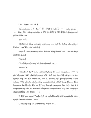 C22H29FO5 P.t.l: 392,5 
Dexamethason là 9 - fluoro - 11 , 17,21- trihydroxy - 16 - methylpregna - 
1, 4 - dien - 3,20 - dion, phải chứa từ 97,0 đến 103,0% C22H29FO5, tính theo chế 
phẩm đã làm khô. 
Tính chất 
Bột kết tinh trắng hoặc gần như trắng, hoặc tinh thể không màu, chảy ở 
khoảng 255oC kèm theo phân huỷ. 
Thực tế không tan trong nước, hơi tan trong ethanol 96%, khó tan trong 
methylen clorid. 
Định tính 
Có thể chọn một trong hai nhóm định tính sau: 
Nhóm I: B, C. 
Nhóm II: A, C, D, E. A. Hoà tan 10,0 mg chế phẩm trong ethanol (TT) và 
pha loãng đến 100,0 ml với cùng dung môi. Lấy 2,0 ml dung dịch này cho vào ống 
nghiệm thuỷ tinh tròn có nút mài, thêm 10 ml dung dịch phenylhydrazin - acid 
sulfuric (TT), trộn đều và đun nóng trong cách thuỷ ở 60oC trong 20 phút. Làm 
lạnh ngay. Độ hấp thụ (Phụ lục 3.1) của dung dịch thu được đo ở bước sóng 419 
nm phải không dưới 0,4. Làm mẫu trắng trong cùng điều kiện thay 2 ml dung dịch 
chế phẩm bằng 2 ml ethanol (TT). 
B. Phổ hồng ngoại (Phụ lục 3.2) của chế phẩm phải phù hợp với phổ hồng 
ngoại của dexamethason chuẩn. 
C. Phương pháp sắc ký lớp mỏng (Phụ lục 4.4). 
 