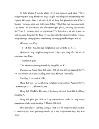E. Trộn khoảng 5 mg chế phẩm với 45 mg magnesi oxyd nặng (TT) và 
nung trong chén nung đến khi thu được cắn gần như trắng hoàn toàn (thường dưới 
5 phút). Để nguội, thêm 1 ml nước, 0,05 ml dung dịch phenolphtalein (CT) và 
khoảng 1 ml dung dịch acid hydrocloric loãng (TT) để làm mất màu dung dịch. 
Lọc. Thêm 1 ml dịch lọc vào một hỗn hợp mới pha gồm 0,1 ml dung dịch alizarin 
S (TT) và 0,1 ml dung dịch zirconyl nitrat (TT). Trộn đều và để yên 5 phút, so 
sánh màu của dung dịch thu được với màu của một mẫu trắng được chuẩn bị trong 
cùng điều kiện. Dung dịch thử có màu vàng và dung dịch mẫu trắng có màu đỏ. 
Góc quay cực riêng 
Từ + 75 đến + 80o, tính trên chế phẩm đã làm khô (Phụ lục 5.13). 
Hoà tan 0,250 g chế phẩm trong dioxan (TT) và pha loãng đến 25,0 ml với 
cùng dung môi để đo. 
Tạp chất liên quan 
Tiến hành theo phương pháp sắc ký lỏng (Phụ lục 4.3). 
Pha động A: Trong bình định mức 1000 ml, trộn 250 ml acetonitril (TT) 
với 700 ml nước và để cho cân bằng, thêm nước đến vạch và trộn đều. 
Pha động B: Acetonitril (TT). 
Dung dịch thử: Hoà tan 25,0 mg chế phẩm trong hỗn hợp: Acetonitril (TT) 
- methanol (TT) (1: 1) để được 10,0 ml. 
Dung dịch đối chiếu: Pha loãng 1,0 ml dung dịch thử thành 100,0 ml bằng 
pha động A. 
Dung dịch phân giải: Hoà tan 2 mg dexamethason chuẩn và 2 mg methyl 
prednisolon chuẩn trong pha động A để được 100,0 ml. 
Điều kiện sắc ký: Cột thép không gỉ (0,25 m x 4,6 mm) được nhồi pha tĩnh 
C (octadecylsilyl silica gel dùng cho sắc ký 5 m). Nhiệt độ cột được duy trì ở 
45oC. 
 