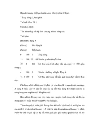 Detector quang phổ hấp thụ tử ngoại ở bước sóng 254 nm. 
Tốc độ dòng: 2,5 ml/phút. 
Thể tích tiêm: 20 l. 
Cách tiến hành: 
Tiến hành chạy sắc ký theo chương trình ở bảng sau: 
Thời gian 
(Phút) Pha động A 
(% tt/tt) Pha động B 
(% tt/tt) Tiến hành 
0 100 0 Đẳng dòng 
15 100 0 0 100 Bắt đầu gradient tuyến tính 
40 0 100 Kết thúc quá trình chạy sắc ký, quay về 100% pha 
động A 
41 100 0 Bắt đầu cân bằng với pha động A 
46 - 0 100 0 Kết thúc cân bằng, bắt đầu quá trình chạy sắc ký tiếp 
theo 
Cân bằng cột ít nhất trong 30 phút với pha động B và sau đó với pha động 
A trong 5 phút. Đối với các lần chạy sắc ký tiếp theo dùng điều kiện như mô tả 
trong bảng trên từ phút 40,0 đến phút 46,0. 
Điều chỉnh độ nhạy sao cho chiều cao của pic chính trong sắc ký đồ của 
dung dịch đối chiếu ít nhất bằng 50% của thang đo. 
Tiêm dung dịch phân giải. Trong điều kiện sắc ký đã mô tả, thời gian lưu 
của methyl prednisolon khoảng 11,5 phút và của dexamethason khoảng 13 phút. 
Phép thử chỉ có giá trị khi hệ số phân giải giữa pic methyl prednisolon và pic 
 