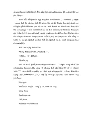 dexamethason ít nhất là 2,8. Nếu cần thiết, điều chỉnh nồng độ acetonitril trong 
pha động A. 
Tiêm mẫu trắng là hỗn hợp dung môi acetonitril (TT) - methanol (TT) (1: 
1), dung dịch thử và dung dịch đối chiếu. Ghi sắc ký đồ của dung dịch thử trong 
thời gian gấp hai lần thời gian lưu của pic chính. Bất cứ pic phụ nào của dung dịch 
thử không được có diện tích lớn hơn 0,5 lần diện tích của pic chính của dung dịch 
đối chiếu (0,5%), tổng diện tích của tất cả các pic phụ không được lớn hơn diện 
tích của pic chính của dung dịch đối chiếu (1,0%). Bỏ qua pic của mẫu trắng và 
bất kỳ pic nào có diện tích nhỏ hơn 0,05 lần diện tích của pic chính trong của dung 
dịch đối chiếu. 
Mất khối lượng do làm khô 
Không được quá 0,5% (Phụ lục 5.16). 
(0,500 g; 100 - 105oC). 
Định lượng 
Hoà tan 0,100 g chế phẩm trong ethanol 96% (TT) và pha loãng đến 100,0 
ml với cùng dung môi. Pha loãng 1,0 ml dung dịch trên thành 100 ml với ethanol 
96% (TT) và đo độ hấp thụ (Phụ lục 3.1) ở bước sóng cực đại 238,5 nm. Tính hàm 
lượng C22H29FO5 theo A (1%, 1 cm), lấy 394 là giá trị A(1%, 1 cm) ở bước sóng 
238,5 nm. 
Bảo quản 
Thuốc độc bảng B. Trong lọ kín, tránh ánh sáng. 
Công dụng 
Corticosteroid. 
Chế phẩm 
Viên nén dexamethason. 
 