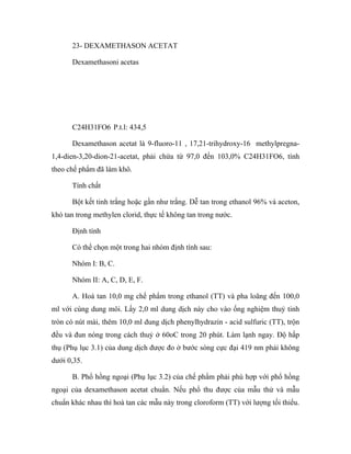 23- DEXAMETHASON ACETAT 
Dexamethasoni acetas 
C24H31FO6 P.t.l: 434,5 
Dexamethason acetat là 9-fluoro-11 , 17,21-trihydroxy-16 methylpregna- 
1,4-dien-3,20-dion-21-acetat, phải chứa từ 97,0 đến 103,0% C24H31FO6, tính 
theo chế phẩm đã làm khô. 
Tính chất 
Bột kết tinh trắng hoặc gần như trắng. Dễ tan trong ethanol 96% và aceton, 
khó tan trong methylen clorid, thực tế không tan trong nước. 
Định tính 
Có thể chọn một trong hai nhóm định tính sau: 
Nhóm I: B, C. 
Nhóm II: A, C, D, E, F. 
A. Hoà tan 10,0 mg chế phẩm trong ethanol (TT) và pha loãng đến 100,0 
ml với cùng dung môi. Lấy 2,0 ml dung dịch này cho vào ống nghiệm thuỷ tinh 
tròn có nút mài, thêm 10,0 ml dung dịch phenylhydrazin - acid sulfuric (TT), trộn 
đều và đun nóng trong cách thuỷ ở 60oC trong 20 phút. Làm lạnh ngay. Độ hấp 
thụ (Phụ lục 3.1) của dung dịch được đo ở bước sóng cực đại 419 nm phải không 
dưới 0,35. 
B. Phổ hồng ngoại (Phụ lục 3.2) của chế phẩm phải phù hợp với phổ hồng 
ngoại của dexamethason acetat chuẩn. Nếu phổ thu được của mẫu thử và mẫu 
chuẩn khác nhau thì hoà tan các mẫu này trong cloroform (TT) với lượng tối thiểu. 
 