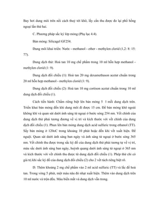 Bay hơi dung môi trên nồi cách thuỷ tới khô, lấy cắn thu được đo lại phổ hồng 
ngoại lần thứ hai. 
C. Phương pháp sắc ký lớp mỏng (Phụ lục 4.4). 
Bản mỏng: Silicagel GF254. 
Dung môi khai triển: Nước - methanol - ether - methylen clorid (1,2: 8: 15: 
77). 
Dung dịch thử: Hoà tan 10 mg chế phẩm trong 10 ml hỗn hợp methanol - 
methylen clorid (1: 9). 
Dung dịch đối chiếu (1): Hoà tan 20 mg dexamethason acetat chuẩn trong 
20 ml hỗn hợp methanol - methylen clorid (1: 9). 
Dung dịch đối chiếu (2): Hoà tan 10 mg cortison acetat chuẩn trong 10 ml 
dung dịch đối chiếu (1). 
Cách tiến hành: Chấm riêng biệt lên bản mỏng 5 l mỗi dung dịch trên. 
Triển khai bản mỏng đến khi dung môi đi được 15 cm. Để bản mỏng khô ngoài 
không khí và quan sát dưới ánh sáng tử ngoại ở bước sóng 254 nm. Vết chính của 
dung dịch thử phải tương đương về vị trí và kích thước với vết chính của dung 
dịch đối chiếu (1). Phun lên bản mỏng dung dịch acid sulfuric trong ethanol (TT). 
Sấy bản mỏng ở 120oC trong khoảng 10 phút hoặc đến khi vết xuất hiện. Để 
nguội. Quan sát dưới ánh sáng ban ngày và ánh sáng tử ngoại ở bước sóng 365 
nm. Vết chính thu được trong sắc ký đồ của dung dịch thử phải tương tự về vị trí, 
màu sắc dưới ánh sáng ban ngày, huỳnh quang dưới ánh sáng tử ngoại ở 365 nm 
và kích thước với vết chính thu được từ dung dịch đối chiếu (1). Phép thử chỉ có 
giá trị khi sắc ký đồ của dung dịch đối chiếu (2) cho 2 vết tách riêng biệt rõ. 
D. Thêm khoảng 2 mg chế phẩm vào 2 ml acid sulfuric (TT) và lắc để hoà 
tan. Trong vòng 5 phút, một màu nâu đỏ nhạt xuất hiện. Thêm vào dung dịch trên 
10 ml nước và trộn đều. Màu biến mất và dung dịch vẫn trong. 
 