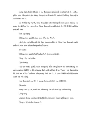 Dung dịch chuẩn: Chuẩn bị các dung dịch chuẩn sắt có chứa 0,2; 0,4 và 0,6 
phần triệu bằng cách pha loãng dung dịch sắt mẫu 20 phần triệu bằng dung dịch 
acid nitric 0,1 M. 
Đo độ hấp thụ ở 248,3 nm, dùng đèn cathod rỗng sắt làm nguồn bức xạ và 
ngọn lửa không khí - acetylen. Dùng dung dịch acid nitric 0,1 M để hiệu chỉnh 
máy về zero. 
Kim loại nặng 
Không được quá 10 phần triệu (Phụ lục 7.4.7). 
Lấy 2,0 g chế phẩm để thử theo phương pháp 4. Dùng 2 ml dung dịch chì 
mẫu 10 phần triệu để chuẩn bị mẫu đối chiếu. 
Tro sulfat 
Không được quá 0,l% (Phụ lục 7.7, phương pháp 2). 
Dùng 1,0 g chế phẩm. 
Định lượng 
Hòa tan 0,150 g chế phẩm trong một hỗn hợp gồm 80 ml nước không có 
carbon dioxyd (TT) và 10 ml dung dịch acid sulfuric 1 M. Thêm 1 ml dung dịch 
hồ tinh bột (CT). Chuẩn độ bằng dung dịch iod 0,1 N cho tới khi xuất hiện màu 
xanh tím bền vững. 
1 ml dung dịch iod 0,1 N tương đương với 8,81 mg C6H8O6. 
Bảo quản 
Trong chai lọ kín, tránh ẩm, tránh tiếp xúc với kim loại và ánh sáng. 
Công dụng 
Vitamin chống scorbus và là chất ổn định dược phẩm (chống oxy hoá). 
Dùng trị liệu thiếu vitamin C. 
 