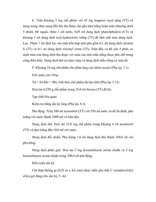 E. Trộn khoảng 5 mg chế phẩm với 45 mg magnesi oxyd nặng (TT) và 
nung trong chén nung đến khi thu được cắn gần như trắng hoàn toàn (thường dưới 
5 phút). Để nguội, thêm 1 ml nước, 0,05 ml dung dịch phenolphtalein (CT) và 
khoảng 1 ml dung dịch acid hydrocloric loãng (TT) để làm mất màu dung dịch. 
Lọc. Thêm 1 ml dịch lọc vào một hỗn hợp mới pha gồm 0,1 ml dung dịch alizarin 
S (TT) và 0,1 ml dung dịch zirconyl nitrat (TT). Trộn đều và để yên 5 phút, so 
sánh màu của dung dịch thu được với màu của một mẫu trắng được pha chế trong 
cùng điều kiện. Dung dịch thử có màu vàng và dung dịch mẫu trắng có màu đỏ. 
F. Khoảng 10 mg chế phẩm cho phản ứng của nhóm acetyl (Phụ lục 7.1). 
Góc quay cực riêng 
Từ + 84 đến + 90o, tính theo chế phẩm đã làm khô (Phụ lục 5.13). 
Hoà tan 0,250 g chế phẩm trong 25,0 ml dioxan (TT) để đo. 
Tạp chất liên quan 
Kiểm tra bằng sắc ký lỏng (Phụ lục 4.3). 
Pha động: Trộn 380 ml acetonitril (TT) với 550 ml nước và để ổn định; pha 
loãng với nước thành 1000 ml và trộn đều. 
Dung dịch thử: Hoà tan 25,0 mg chế phẩm trong khoảng 4 ml acetonitril 
(TT) và pha loãng đến 10,0 ml với nước. 
Dung dịch đối chiếu: Pha loãng 1,0 ml dung dịch thử thành 100,0 ml với 
pha động. 
Dung dịch phân giải: Hoà tan 2 mg dexamethason acetat chuẩn và 2 mg 
betamethason acetat chuẩn trong 100,0 ml pha động. 
Điều kiện sắc ký: 
Cột thép không gỉ (0,25 m x 4,6 mm) được nhồi pha tĩnh C (octadecylsilyl 
silica gel dùng cho sắc ký, 5 m). 
 