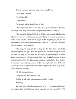 Detector quang phổ hấp thụ tử ngoại ở bước sóng 254 nm. 
Tốc độ dòng: 1 ml/phút. 
Thể tích tiêm: 20 l. 
Cách tiến hành: 
Cân bằng cột với pha động khoảng 30 phút. 
Tiêm dung dịch đối chiếu và điều chỉnh độ nhạy của hệ thống sao cho chiều 
cao của pic chính trong sắc ký đồ thu được phải không dưới 50% thang đo. 
Tiêm dung dịch phân giải. Khi sắc ký đồ được ghi trong các điều kiện nêu 
trên thì thời gian lưu của Betamethason acetat khoảng 19 phút và dexamethason 
acetat khoảng 22 phút. Phép thử chỉ có giá trị khi độ phân giải giữa hai pic 
betamethason acetat và dexamethason acetat ít nhất là 3,3; nếu cần, điều chỉnh 
nồng độ acetonitril trong pha động. 
Tiêm riêng biệt dung dịch thử và dung dịch đối chiếu. Tiến hành sắc ký 
trong khoảng thời gian gấp 1,5 lần thời gian lưu của pic chính. Trong sắc ký đồ 
thu được của dung dịch thử, diện tích của bất cứ pic phụ nào ngoài pic chính 
không được lớn hơn 0,5 lần diện tích pic chính trong sắc ký đồ thu được từ dung 
dịch đối chiếu (0,5%); tổng diện tích của tất cả các pic phụ không được lớn hơn 
diện tích của pic chính trong sắc ký đồ thu được từ dung dịch đối chiếu (1,0%). Bỏ 
qua bất kỳ pic nào có diện tích nhỏ hơn 0,05 lần diện tích pic chính trong sắc ký 
đồ của dung dịch đối chiếu. 
Mất khối lượng do làm khô 
Không được quá 0,5% (Phụ lục 5.16). 
(0,500 g: áp suất giảm; phosphor pentoxyd; 100 - 105oC). 
Định lượng 
Hoà tan 0,100 g chế phẩm trong ethanol 96% (TT) và pha loãng đến 100,0 
ml với cùng dung môi. Pha loãng 2,0 ml dung dịch trên với ethanol 96% (TT) 
 