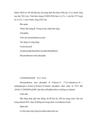 thành 100,0 ml. Đo độ hấp thụ của dung dịch thu được (Phụ lục 3.1) ở bước sóng 
cực đại 238,5 nm. Tính hàm lượng C24H31FO6 theo A (1%, 1 cm) lấy 357 là giá 
trị A (1%, 1 cm) ở bước sóng 238,5 nm. 
Bảo quản 
Thuốc độc bảng B. Trong lọ kín, tránh ánh sáng. 
Chế phẩm 
Viên nén dexamethason acetat. 
Tác dụng và công dụng 
Corticosteroid 
24-DEXAMETHASON NATRI PHOSPHAT 
Dexamethasoni natrii phosphas 
C22H28FNa2O8P P.t.l: 516,4 
Dexamethason natri phosphat là 9-fluoro-11 ,17,21-trihydroxy-16 - 
methylpregna-1,4-dien-3,20-dion-21-dinatri phosphat, phải chứa từ 97,0 đến 
103,0% C22H28FNa2O8P, tính theo chế phẩm khan và không có ethanol. 
Tính chất 
Bột trắng hoặc gần như trắng, rất dễ hút ẩm. Dễ tan trong nước, khó tan 
trong ethanol 96%, thực tế không tan trong ether và methylen clorid. 
Định tính 
Có thể chọn một trong hai nhóm định tính sau: 
 