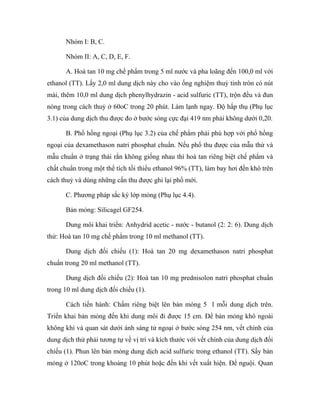 Nhóm I: B, C. 
Nhóm II: A, C, D, E, F. 
A. Hoà tan 10 mg chế phẩm trong 5 ml nước và pha loãng đến 100,0 ml với 
ethanol (TT). Lấy 2,0 ml dung dịch này cho vào ống nghiệm thuỷ tinh tròn có nút 
mài, thêm 10,0 ml dung dịch phenylhydrazin - acid sulfuric (TT), trộn đều và đun 
nóng trong cách thuỷ ở 60oC trong 20 phút. Làm lạnh ngay. Độ hấp thụ (Phụ lục 
3.1) của dung dịch thu được đo ở bước sóng cực đại 419 nm phải không dưới 0,20. 
B. Phổ hồng ngoại (Phụ lục 3.2) của chế phẩm phải phù hợp với phổ hồng 
ngoại của dexamethason natri phosphat chuẩn. Nếu phổ thu được của mẫu thử và 
mẫu chuẩn ở trạng thái rắn không giống nhau thì hoà tan riêng biệt chế phẩm và 
chất chuẩn trong một thể tích tối thiểu ethanol 96% (TT), làm bay hơi đến khô trên 
cách thuỷ và dùng những cắn thu được ghi lại phổ mới. 
C. Phương pháp sắc ký lớp mỏng (Phụ lục 4.4). 
Bản mỏng: Silicagel GF254. 
Dung môi khai triển: Anhydrid acetic - nước - butanol (2: 2: 6). Dung dịch 
thử: Hoà tan 10 mg chế phẩm trong 10 ml methanol (TT). 
Dung dịch đối chiếu (1): Hoà tan 20 mg dexamethason natri phosphat 
chuẩn trong 20 ml methanol (TT). 
Dung dịch đối chiếu (2): Hoà tan 10 mg prednisolon natri phosphat chuẩn 
trong 10 ml dung dịch đối chiếu (1). 
Cách tiến hành: Chấm riêng biệt lên bản mỏng 5 l mỗi dung dịch trên. 
Triển khai bản mỏng đến khi dung môi đi được 15 cm. Để bản mỏng khô ngoài 
không khí và quan sát dưới ánh sáng tử ngoại ở bước sóng 254 nm, vết chính của 
dung dịch thử phải tương tự về vị trí và kích thước với vết chính của dung dịch đối 
chiếu (1). Phun lên bản mỏng dung dịch acid sulfuric trong ethanol (TT). Sấy bản 
mỏng ở 120oC trong khoảng 10 phút hoặc đến khi vết xuất hiện. Để nguội. Quan 
 