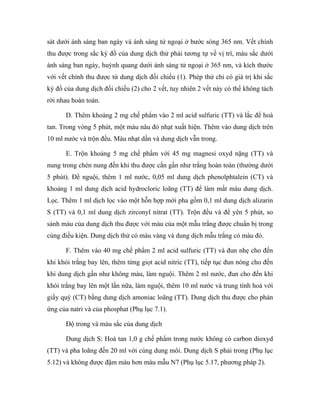 sát dưới ánh sáng ban ngày và ánh sáng tử ngoại ở bước sóng 365 nm. Vết chính 
thu được trong sắc ký đồ của dung dịch thử phải tương tự về vị trí, màu sắc dưới 
ánh sáng ban ngày, huỳnh quang dưới ánh sáng tử ngoại ở 365 nm, và kích thước 
với vết chính thu được từ dung dịch đối chiếu (1). Phép thử chỉ có giá trị khi sắc 
ký đồ của dung dịch đối chiếu (2) cho 2 vết, tuy nhiên 2 vết này có thể không tách 
rời nhau hoàn toàn. 
D. Thêm khoảng 2 mg chế phẩm vào 2 ml acid sulfuric (TT) và lắc để hoà 
tan. Trong vòng 5 phút, một màu nâu đỏ nhạt xuất hiện. Thêm vào dung dịch trên 
10 ml nước và trộn đều. Màu nhạt dần và dung dịch vẫn trong. 
E. Trộn khoảng 5 mg chế phẩm với 45 mg magnesi oxyd nặng (TT) và 
nung trong chén nung đến khi thu được cắn gần như trắng hoàn toàn (thường dưới 
5 phút). Để nguội, thêm 1 ml nước, 0,05 ml dung dịch phenolphtalein (CT) và 
khoảng 1 ml dung dịch acid hydrocloric loãng (TT) để làm mất màu dung dịch. 
Lọc. Thêm 1 ml dịch lọc vào một hỗn hợp mới pha gồm 0,1 ml dung dịch alizarin 
S (TT) và 0,1 ml dung dịch zirconyl nitrat (TT). Trộn đều và để yên 5 phút, so 
sánh màu của dung dịch thu được với màu của một mẫu trắng được chuẩn bị trong 
cùng điều kiện. Dung dịch thử có màu vàng và dung dịch mẫu trắng có màu đỏ. 
F. Thêm vào 40 mg chế phẩm 2 ml acid sulfuric (TT) và đun nhẹ cho đến 
khi khói trắng bay lên, thêm từng giọt acid nitric (TT), tiếp tục đun nóng cho đến 
khi dung dịch gần như không màu, làm nguội. Thêm 2 ml nước, đun cho đến khi 
khói trắng bay lên một lần nữa, làm nguội, thêm 10 ml nước và trung tính hoá với 
giấy quỳ (CT) bằng dung dịch amoniac loãng (TT). Dung dịch thu được cho phản 
ứng của natri và của phosphat (Phụ lục 7.1). 
Độ trong và màu sắc của dung dịch 
Dung dịch S: Hoà tan 1,0 g chế phẩm trong nước không có carbon dioxyd 
(TT) và pha loãng đến 20 ml với cùng dung môi. Dung dịch S phải trong (Phụ lục 
5.12) và không được đậm màu hơn màu mẫu N7 (Phụ lục 5.17, phương pháp 2). 
 