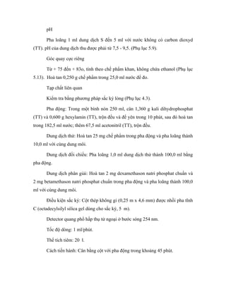 pH 
Pha loãng 1 ml dung dịch S đến 5 ml với nước không có carbon dioxyd 
(TT). pH của dung dịch thu được phải từ 7,5 - 9,5. (Phụ lục 5.9). 
Góc quay cực riêng 
Từ + 75 đến + 83o, tính theo chế phẩm khan, không chứa ethanol (Phụ lục 
5.13). Hoà tan 0,250 g chế phẩm trong 25,0 ml nước để đo. 
Tạp chất liên quan 
Kiểm tra bằng phương pháp sắc ký lỏng (Phụ lục 4.3). 
Pha động: Trong một bình nón 250 ml, cân 1,360 g kali dihydrophosphat 
(TT) và 0,600 g hexylamin (TT), trộn đều và để yên trong 10 phút, sau đó hoà tan 
trong 182,5 ml nước; thêm 67,5 ml acetonitril (TT), trộn đều. 
Dung dịch thử: Hoà tan 25 mg chế phẩm trong pha động và pha loãng thành 
10,0 ml với cùng dung môi. 
Dung dịch đối chiếu: Pha loãng 1,0 ml dung dịch thử thành 100,0 ml bằng 
pha động. 
Dung dịch phân giải: Hoà tan 2 mg dexamethason natri phosphat chuẩn và 
2 mg betamethason natri phosphat chuẩn trong pha động và pha loãng thành 100,0 
ml với cùng dung môi. 
Điều kiện sắc ký: Cột thép không gỉ (0,25 m x 4,6 mm) được nhồi pha tĩnh 
C (octadecylsilyl silica gel dùng cho sắc ký, 5 m). 
Detector quang phổ hấp thụ tử ngoại ở bước sóng 254 nm. 
Tốc độ dòng: 1 ml/phút. 
Thể tích tiêm: 20 l. 
Cách tiến hành: Cân bằng cột với pha động trong khoảng 45 phút. 
 