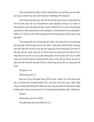 Tiêm dung dịch đối chiếu và điều chỉnh độ nhạy của hệ thống sao cho chiều 
cao của pic chính trong sắc ký đồ thu được ít nhất bằng 50% thang đo. 
Tiêm dung dịch phân giải. Khi sắc ký đồ được ghi trong các điều kiện nêu 
trên thì thời gian lưu của betamethason natri phosphat khoảng 12,5 phút và 
dexamethason natri phosphat khoảng 14 phút. Phép thử chỉ có giá trị khi độ phân 
giải giữa hai đỉnh betamethason natri phosphat và dexamethason natri phosphat ít 
nhất là 2,2. Nếu cần, điều chỉnh nồng độ acetonitril hoặc tăng nồng độ nước trong 
pha động. 
Tiêm dung dịch thử và dung dịch đối chiếu. Tiến hành sắc ký trong khoảng 
thời gian gấp 2 lần thời gian lưu của pic chính. Trong sắc ký đồ thu được của dung 
dịch thử: diện tích của bất cứ pic phụ nào ngoài pic chính không được lớn hơn 0,5 
lần diện tích pic chính trong sắc ký đồ thu được từ dung dịch đối chiếu (0,5%); 
tổng diện tích của tất cả các pic phụ không được lớn hơn diện tích của pic chính 
trong sắc ký đồ thu được từ dung dịch đối chiếu (1,0%). Bỏ qua bất kỳ pic nào có 
diện tích nhỏ hơn 0,05 lần diện tích pic chính trong sắc ký đồ của dung dịch đối 
chiếu. 
Phosphat vô cơ 
Không được quá 1%. 
Hoà tan 50 mg chế phẩm trong 100 ml nước. Thêm vào 10 ml dung dịch 
này 5 ml thuốc thử molybdovanadic (TT), trộn đều và để yên trong 5 phút. Màu 
vàng của dung dịch không được đậm hơn màu vàng của mẫu đối chiếu được chuẩn 
bị đồng thời và theo cách tương tự với 10 ml dung dịch phosphat mẫu 5 phần triệu. 
Ethanol 
Không được quá 8,0% (kl/kl). 
Xác định bằng sắc ký khí (Phụ lục 4.2). 
 