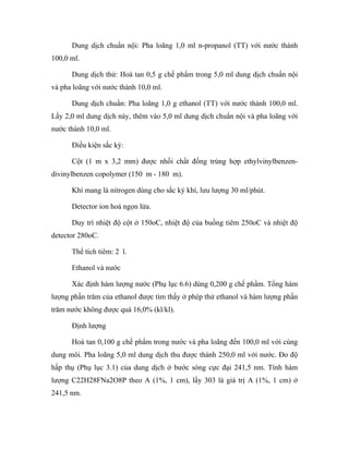 Dung dịch chuẩn nội: Pha loãng 1,0 ml n-propanol (TT) với nước thành 
100,0 ml. 
Dung dịch thử: Hoà tan 0,5 g chế phẩm trong 5,0 ml dung dịch chuẩn nội 
và pha loãng với nước thành 10,0 ml. 
Dung dịch chuẩn: Pha loãng 1,0 g ethanol (TT) với nước thành 100,0 ml. 
Lấy 2,0 ml dung dịch này, thêm vào 5,0 ml dung dịch chuẩn nội và pha loãng với 
nước thành 10,0 ml. 
Điều kiện sắc ký: 
Cột (1 m x 3,2 mm) được nhồi chất đồng trùng hợp ethylvinylbenzen-divinylbenzen 
copolymer (150 m - 180 m). 
Khí mang là nitrogen dùng cho sắc ký khí, lưu lượng 30 ml/phút. 
Detector ion hoá ngọn lửa. 
Duy trì nhiệt độ cột ở 150oC, nhiệt độ của buồng tiêm 250oC và nhiệt độ 
detector 280oC. 
Thể tích tiêm: 2 l. 
Ethanol và nước 
Xác định hàm lượng nước (Phụ lục 6.6) dùng 0,200 g chế phẩm. Tổng hàm 
lượng phần trăm của ethanol được tìm thấy ở phép thử ethanol và hàm lượng phần 
trăm nước không được quá 16,0% (kl/kl). 
Định lượng 
Hoà tan 0,100 g chế phẩm trong nước và pha loãng đến 100,0 ml với cùng 
dung môi. Pha loãng 5,0 ml dung dịch thu được thành 250,0 ml với nước. Đo độ 
hấp thụ (Phụ lục 3.1) của dung dịch ở bước sóng cực đại 241,5 nm. Tính hàm 
lượng C22H28FNa2O8P theo A (1%, 1 cm), lấy 303 là giá trị A (1%, 1 cm) ở 
241,5 nm. 
 