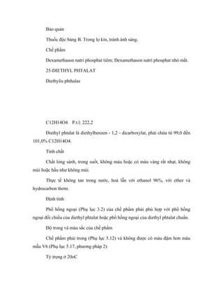 Bảo quản 
Thuốc độc bảng B. Trong lọ kín, tránh ánh sáng. 
Chế phẩm 
Dexamethason natri phosphat tiêm; Dexamethason natri phosphat nhỏ mắt. 
25-DIETHYL PHTALAT 
Diethylis phthalas 
C12H14O4 P.t.l: 222,2 
Diethyl phtalat là diethylbenzen - 1,2 - dicarboxylat, phải chứa từ 99,0 đến 
101,0% C12H14O4. 
Tính chất 
Chất lỏng sánh, trong suốt, không màu hoặc có màu vàng rất nhạt, không 
mùi hoặc hầu như không mùi. 
Thực tế không tan trong nước, hoà lẫn với ethanol 96%, với ether và 
hydrocarbon thơm. 
Định tính 
Phổ hồng ngoại (Phụ lục 3.2) của chế phẩm phải phù hợp với phổ hồng 
ngoại đối chiếu của diethyl phtalat hoặc phổ hồng ngoại của diethyl phtalat chuẩn. 
Độ trong và màu sắc của chế phẩm 
Chế phẩm phải trong (Phụ lục 5.12) và không được có màu đậm hơn màu 
mẫu V6 (Phụ lục 5.17, phương pháp 2). 
Tỷ trọng ở 20oC 
 