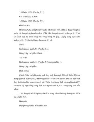 1,115 đến 1,121 (Phụ lục 5.15). 
Chỉ số khúc xạ ở 20oC 
1,500 đến 1,505 (Phụ lục 5.7). 
Giới hạn acid 
Hoà tan 20,0 g chế phẩm trong 50 ml ethanol 96% (TT) đã được trung hoà 
trước với dung dịch phenolphtalein (CT). Nhỏ dung dịch natri hydroxyd 0,1 N tới 
khi xuất hiện lại màu hồng bền vững trong 30 giây. Lượng dung dịch natri 
hydroxyd 0,1 N tiêu thụ không được quá 0,1 ml. 
Nước 
Không được quá 0,2% (Phụ lục 6.6). 
Dùng 5,0 g chế phẩm để thử. 
Tro sulfat 
Không được quá 0,1% (Phụ lục 7.7, phương pháp 1). 
Dùng 1,0 g chế phẩm 
Định lượng 
Cân 0,750 g chế phẩm vào bình thuỷ tinh dung tích 250 ml. Thêm 25,0 ml 
dung dịch kali hydroxyd 0,5 M trong ethanol và vài viên đá bọt. Đun sôi trên cách 
thuỷ dưới sinh hàn ngược trong 1 giờ. Thêm 1 ml dung dịch phenolphtalein (CT) 
và chuẩn độ ngay bằng dung dịch acid hydrocloric 0,5 M. Song song làm mẫu 
trắng. 
1 ml dung dịch kali hydroxyd 0,5 M trong ethanol tương đương với 55,56 
mg C12H14O4. 
Bảo quản 
Đựng trong lọ kín, để nơi khô mát. 
 