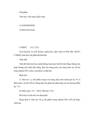 Chế phẩm 
Viên nén, viên nang, thuốc tiêm. 
3-ACID BENZOIC 
Acidum benzoicum 
C7H6O2 P.t.l: 122,1 
Acid benzoic là acid benzen carboxylic, phải chứa từ 99,0 đến 100,5% 
C7H6O2, tính theo chế phẩm đã làm khô. 
Tính chất 
Tinh thể hình kim hay mảnh không màu hoặc bột kết tinh trắng, không mùi 
hoặc thoảng mùi cánh kiến trắng. Khó tan trong nước, tan trong nước sôi, dễ tan 
trong ethanol 96%, ether, cloroform và dầu béo. 
Định tính 
A. Hoà tan 1 g chế phẩm trong 8 ml dung dịch natri hydroxyd 0,1 N và 
thêm nước vừa đủ 100 ml. Dung dịch này phải cho phản ứng của ion benzoat (Phụ 
lục 7.1). 
B. Điểm chảy: 121 - 124oC (Phụ lục 5.19). 
Độ trong và màu sắc của dung dịch 
Dung dịch S: Hoà tan 5,0 g chế phẩm trong ethanol 96% (TT) để được 
100,0 ml. 
 