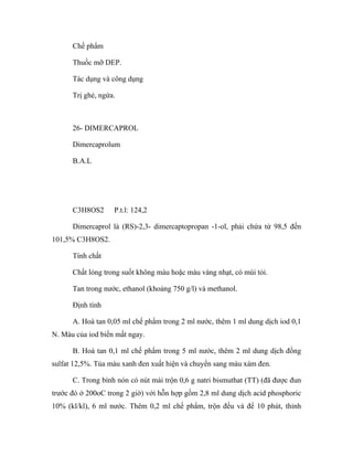 Chế phẩm 
Thuốc mỡ DEP. 
Tác dụng và công dụng 
Trị ghẻ, ngứa. 
26- DIMERCAPROL 
Dimercaprolum 
B.A.L 
C3H8OS2 P.t.l: 124,2 
Dimercaprol là (RS)-2,3- dimercaptopropan -1-ol, phải chứa từ 98,5 đến 
101,5% C3H8OS2. 
Tính chất 
Chất lỏng trong suốt không màu hoặc màu vàng nhạt, có mùi tỏi. 
Tan trong nước, ethanol (khoảng 750 g/l) và methanol. 
Định tính 
A. Hoà tan 0,05 ml chế phẩm trong 2 ml nước, thêm 1 ml dung dịch iod 0,1 
N. Màu của iod biến mất ngay. 
B. Hoà tan 0,1 ml chế phẩm trong 5 ml nước, thêm 2 ml dung dịch đồng 
sulfat 12,5%. Tủa màu xanh đen xuất hiện và chuyển sang màu xám đen. 
C. Trong bình nón có nút mài trộn 0,6 g natri bismuthat (TT) (đã được đun 
trước đó ở 200oC trong 2 giờ) với hỗn hợp gồm 2,8 ml dung dịch acid phosphoric 
10% (kl/kl), 6 ml nước. Thêm 0,2 ml chế phẩm, trộn đều và để 10 phút, thỉnh 
 