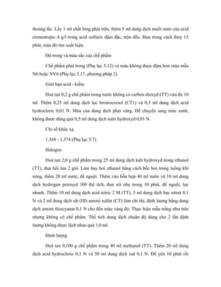 thoảng lắc. Lấy 1 ml chất lỏng phía trên, thêm 5 ml dung dịch muối natri của acid 
cromotropic 4 g/l trong acid sulfuric đậm đặc, trộn đều. Đun trong cách thuỷ 15 
phút, màu đỏ tím xuất hiện. 
Độ trong và màu sắc của chế phẩm 
Chế phẩm phải trong (Phụ lục 5.12) và màu không được đậm hơn màu mẫu 
N6 hoặc NV6 (Phụ lục 5.17, phương pháp 2). 
Giới hạn acid - kiềm 
Hoà tan 0,2 g chế phẩm trong nước không có carbon dioxyd (TT) vừa đủ 10 
ml. Thêm 0,25 ml dung dịch lục bromocresol (CT1) và 0,3 ml dung dịch acid 
hydrocloric 0,01 N. Màu của dung dịch phải vàng. Để chuyển sang màu xanh, 
không được dùng quá 0,5 ml dung dịch natri hydroxyd 0,01 N. 
Chỉ số khúc xạ 
1,568 - 1,574 (Phụ lục 5.7). 
Halogen 
Hoà tan 2,0 g chế phẩm trong 25 ml dung dịch kali hydroxyd trong ethanol 
(TT), đun hồi lưu 2 giờ. Làm bay hơi ethanol bằng cách bốc hơi trong luồng khí 
nóng, thêm 20 ml nước, để nguội. Thêm vào hỗn hợp 40 ml nước và 10 ml dung 
dịch hydrogen peroxyd 100 thể tích, đun sôi nhẹ trong 10 phút, để nguội, lọc 
nhanh. Thêm 10 ml dung dịch acid nitric 2 M (TT), 5 ml dung dịch bạc nitrat 0,1 
N và 2 ml dung dịch sắt (III) amoni sulfat (CT) làm chỉ thị, định lượng bằng dung 
dịch amoni thiocyanat 0,1 N cho đến màu vàng đỏ. Thực hiện mẫu trắng như trên 
nhưng không có chế phẩm. Thể tích dung dịch chuẩn độ dùng cho 2 lần định 
lượng không được lệch nhau quá 1,0 ml. 
Định lượng 
Hoà tan 0,100 g chế phẩm trong 40 ml methanol (TT). Thêm 20 ml dung 
dịch acid hydrocloric 0,1 N và 50 ml dung dịch iod 0,1 N. Để yên 10 phút rồi 
 