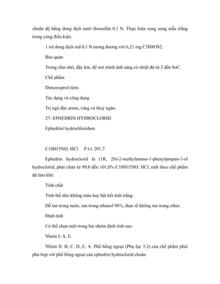 chuẩn độ bằng dung dịch natri thiosulfat 0,1 N. Thực hiện song song mẫu trắng 
trong cùng điều kiện. 
1 ml dung dịch iod 0,1 N tương đương với 6,21 mg C3H8OS2. 
Bảo quản 
Trong chai nhỏ, đậy kín, để nơi tránh ánh sáng có nhiệt độ từ 2 đến 8oC. 
Chế phẩm 
Dimercaprol tiêm. 
Tác dụng và công dụng 
Trị ngộ độc arsen, vàng và thuỷ ngân. 
27- EPHEDRIN HYDROCLORID 
Ephedrini hydrochloridum 
C10H15NO. HCl P.t.l: 201,7 
Ephedrin hydroclorid là (1R, 2S)-2-methylamino-1-phenylpropan-1-ol 
hydroclorid, phải chứa từ 99,0 đến 101,0% C10H15NO. HCl, tính theo chế phẩm 
đã làm khô. 
Tính chất 
Tinh thể nhỏ không màu hay bột kết tinh trắng. 
Dễ tan trong nước, tan trong ethanol 96%, thực tế không tan trong ether. 
Định tính 
Có thể chọn một trong hai nhóm định tính sau: 
Nhóm I: A, E. 
Nhóm II: B, C, D, E. A. Phổ hồng ngoại (Phụ lục 3.2) của chế phẩm phải 
phù hợp với phổ hồng ngoại của ephedrin hydroclorid chuẩn. 
 