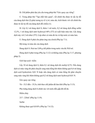 B. Chế phẩm phải đạt yêu cầu trong phép thử "Góc quay cực riêng". 
C. Trong phép thử "Tạp chất liên quan", vết chính thu được từ sắc ký đồ 
của dung dịch thử (2) phải tương tự về vị trí, màu sắc, kích thước với vết chính thu 
được từ sắc ký đồ của dung dịch đối chiếu (1). 
D. Lấy 0,1 ml dung dịch S, thêm 1 ml nước, 0,2 ml dung dịch đồng sulfat 
12,5%, 1 ml dung dịch natri hydroxyd 40% (TT) sẽ xuất hiện màu tím. Lắc dung 
dịch này với 2 ml ether (TT): Lớp ether có màu đỏ tía và lớp nước có màu lam. 
E. Dung dịch S phải cho phản ứng của clorid (Phụ lục 7.1). 
Độ trong và màu sắc của dung dịch 
Dung dịch S: Hoà tan 5,00 g chế phẩm trong nước vừa đủ 50,0 ml. 
Dung dịch S phải trong (Phụ lục 5.12) và không màu (Phụ lục 5.17, phương 
pháp 2). 
Giới hạn acid - kiềm 
Lấy 10 ml dung dịch S, thêm 0,1 ml dung dịch đỏ methyl (CT). Nếu dung 
dịch có màu vàng thì phải chuyển sang màu hồng khi thêm không quá 0,4 ml dung 
dịch acid hydrocloric 0,01 N hoặc nếu dung dịch có màu hồng thì phải chuyển 
sang màu vàng khi thêm không quá 0,2 ml dung dịch natri hydroxyd 0,01 N. 
Góc quay cực riêng 
Từ - 33,5 đến - 35,5o, tính theo chế phẩm đã làm khô (Phụ lục 5.13). 
Pha loãng dung dịch S chính xác với nước đến gấp đôi để đo. 
Điểm chảy 
217 - 220oC (Phụ lục 5.19). 
Sulfat 
Không được quá 0,010% (Phụ lục 7.4.12). 
 
