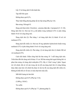 Lấy 15 ml dung dịch S tiến hành thử. 
Tạp chất liên quan 
Không được quá 0,5%. 
Thực hiện bằng phương pháp sắc ký lớp mỏng (Phụ lục 4.4). 
Bản mỏng: Silicagel G. 
Dung môi khai triển: Cloroform - amoniac đậm đặc -2-propanol (5: 15: 20). 
Dung dịch thử (1): Hoà tan 0,2 g chế phẩm trong methanol (TT) và pha loãng 
thành 10 ml với cùng dung môi. 
Dung dịch thử (2): Pha loãng 1 ml dung dịch thử (1) thành 10 ml với 
methanol (TT). 
Dung dịch đối chiếu (1): Hoà tan 20 mg ephedrin hydroclorid chuẩn trong 
methanol (TT) và pha loãng thành 10 ml với cùng dung môi. 
Dung dịch đối chiếu (2): Pha loãng 1,0 ml dung dịch thử (1) thành 200 ml 
với methanol (TT). 
Cách tiến hành: Chấm riêng biệt lên bản mỏng 10 l mỗi dung dịch trên. 
Triển khai đến khi dung môi đi được 15 cm. Để bản mỏng khô ngoài không khí và 
phun bản mỏng với dung dịch ninhydrin (TT). Sấy ở 110oC trong 5 phút. Ngoại 
trừ vết chính, bất cứ vết nào trong sắc ký đồ của dung dịch thử (1) cũng không 
được đậm màu hơn vết chính thu được từ sắc ký đồ của dung dịch đối chiếu (2). 
Không kể đến bất cứ vết nào có màu nhạt hơn màu nền. 
Mất khối lượng do làm khô 
Không được quá 0,5% (Phụ lục 5.16). 
(1,000 g; 105oC). 
Tro sulfat 
Không được quá 0,1% (Phụ lục 7.7, phương pháp 2). 
 