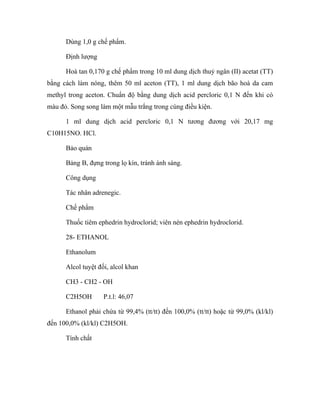 Dùng 1,0 g chế phẩm. 
Định lượng 
Hoà tan 0,170 g chế phẩm trong 10 ml dung dịch thuỷ ngân (II) acetat (TT) 
bằng cách làm nóng, thêm 50 ml aceton (TT), 1 ml dung dịch bão hoà da cam 
methyl trong aceton. Chuẩn độ bằng dung dịch acid percloric 0,1 N đến khi có 
màu đỏ. Song song làm một mẫu trắng trong cùng điều kiện. 
1 ml dung dịch acid percloric 0,1 N tương đương với 20,17 mg 
C10H15NO. HCl. 
Bảo quản 
Bảng B, đựng trong lọ kín, tránh ánh sáng. 
Công dụng 
Tác nhân adrenegic. 
Chế phẩm 
Thuốc tiêm ephedrin hydroclorid; viên nén ephedrin hydroclorid. 
28- ETHANOL 
Ethanolum 
Alcol tuyệt đối, alcol khan 
CH3 - CH2 - OH 
C2H5OH P.t.l: 46,07 
Ethanol phải chứa từ 99,4% (tt/tt) đến 100,0% (tt/tt) hoặc từ 99,0% (kl/kl) 
đến 100,0% (kl/kl) C2H5OH. 
Tính chất 
 