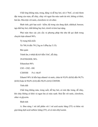 Chất lỏng không màu, trong, động và dễ bay hơi, sôi ở 78oC, có mùi thơm 
đặc trưng của rượu, dễ cháy, cháy với ngọn lửa màu xanh da trời, không có khói, 
hút ẩm. Hòa trộn với nước, cloroform và với ether. 
Định tính; giới hạn acid - kiềm; độ trong của dung dịch; aldehyd; benzen; 
tạp chất bay hơi; chất không bay hơi; clorid và kim loại nặng. 
Phải tuân theo các yêu cầu và phương pháp thử như đã qui định trong 
chuyên luận ethanol 96%. 
Tỷ trọng biểu kiến 
Từ 788,16 đến 791,2 kg m-3 (Phụ lục 5.15). 
Bảo quản 
Tránh ẩm, ở nhiệt độ từ 8 đến 15oC, dễ cháy. 
29-ETHANOL 96% 
Ethanolum 96% 
CH3 - CH2 - OH 
C2H5OH P.t.l: 46,07 
Ethanol 96% là hỗn hợp ethanol và nước, chứa từ 93,8% (kl/kl) đến 94,7% 
(kl/kl) hoặc từ 96,0% (tt/tt) đến 96,6% (tt/tt) C2H5OH. 
Tính chất 
Chất lỏng không màu, trong suốt, dễ bay hơi, có mùi đặc trưng, dễ cháy, 
khi cháy không có khói và ngọn lửa có màu xanh. Hoà lẫn với nước, cloroform, 
ether và glycerin. 
Định tính 
A. Đun nóng 1 ml chế phẩm với 1 ml acid acetic băng (TT) và thêm vài 
giọt dung dịch acid sulfuric loãng (TT), sẽ có mùi ethyl acetat. 
 