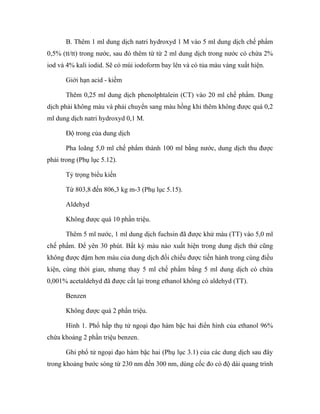 B. Thêm 1 ml dung dịch natri hydroxyd 1 M vào 5 ml dung dịch chế phẩm 
0,5% (tt/tt) trong nước, sau đó thêm từ từ 2 ml dung dịch trong nước có chứa 2% 
iod và 4% kali iodid. Sẽ có mùi iodoform bay lên và có tủa màu vàng xuất hiện. 
Giới hạn acid - kiềm 
Thêm 0,25 ml dung dịch phenolphtalein (CT) vào 20 ml chế phẩm. Dung 
dịch phải không màu và phải chuyển sang màu hồng khi thêm không được quá 0,2 
ml dung dịch natri hydroxyd 0,1 M. 
Độ trong của dung dịch 
Pha loãng 5,0 ml chế phẩm thành 100 ml bằng nước, dung dịch thu được 
phải trong (Phụ lục 5.12). 
Tỷ trọng biểu kiến 
Từ 803,8 đến 806,3 kg m-3 (Phụ lục 5.15). 
Aldehyd 
Không được quá 10 phần triệu. 
Thêm 5 ml nước, 1 ml dung dịch fuchsin đã được khử màu (TT) vào 5,0 ml 
chế phẩm. Để yên 30 phút. Bất kỳ màu nào xuất hiện trong dung dịch thử cũng 
không được đậm hơn màu của dung dịch đối chiếu được tiến hành trong cùng điều 
kiện, cùng thời gian, nhưng thay 5 ml chế phẩm bằng 5 ml dung dịch có chứa 
0,001% acetaldehyd đã được cất lại trong ethanol không có aldehyd (TT). 
Benzen 
Không được quá 2 phần triệu. 
Hình 1. Phổ hấp thụ tử ngoại đạo hàm bậc hai điển hình của ethanol 96% 
chứa khoảng 2 phần triệu benzen. 
Ghi phổ tử ngoại đạo hàm bậc hai (Phụ lục 3.1) của các dung dịch sau đây 
trong khoảng bước sóng từ 230 nm đến 300 nm, dùng cốc đo có độ dài quang trình 
 