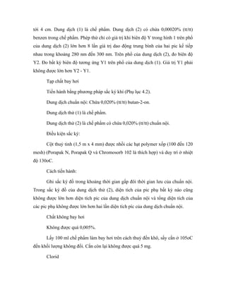 tới 4 cm. Dung dịch (1) là chế phẩm. Dung dịch (2) có chứa 0,00020% (tt/tt) 
benzen trong chế phẩm. Phép thử chỉ có giá trị khi biên độ Y trong hình 1 trên phổ 
của dung dịch (2) lớn hơn 8 lần giá trị dao động trung bình của hai pic kế tiếp 
nhau trong khoảng 280 nm đến 300 nm. Trên phổ của dung dịch (2), đo biên độ 
Y2. Đo bất kỳ biên độ tương ứng Y1 trên phổ của dung dịch (1). Giá trị Y1 phải 
không được lớn hơn Y2 - Y1. 
Tạp chất bay hơi 
Tiến hành bằng phương pháp sắc ký khí (Phụ lục 4.2). 
Dung dịch chuẩn nội: Chứa 0,020% (tt/tt) butan-2-on. 
Dung dịch thử (1) là chế phẩm. 
Dung dịch thử (2) là chế phẩm có chứa 0,020% (tt/tt) chuẩn nội. 
Điều kiện sắc ký: 
Cột thuỷ tinh (1,5 m x 4 mm) được nhồi các hạt polymer xốp (100 đến 120 
mesh) (Porapak N, Porapak Q và Chromosorb 102 là thích hợp) và duy trì ở nhiệt 
độ 130oC. 
Cách tiến hành: 
Ghi sắc ký đồ trong khoảng thời gian gấp đôi thời gian lưu của chuẩn nội. 
Trong sắc ký đồ của dung dịch thử (2), diện tích của pic phụ bất kỳ nào cũng 
không được lớn hơn diện tích pic của dung dịch chuẩn nội và tổng diện tích của 
các pic phụ không được lớn hơn hai lần diện tích píc của dung dịch chuẩn nội. 
Chất không bay hơi 
Không được quá 0,005%. 
Lấy 100 ml chế phẩm làm bay hơi trên cách thuỷ đến khô, sấy cắn ở 105oC 
đến khối lượng không đổi. Cắn còn lại không được quá 5 mg. 
Clorid 
 