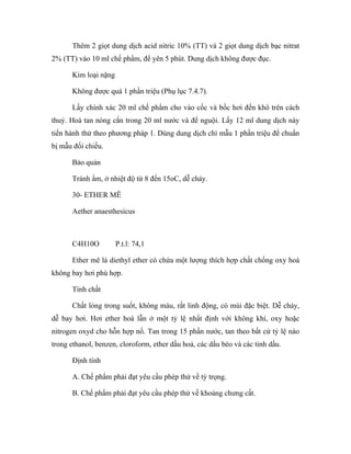 Thêm 2 giọt dung dịch acid nitric 10% (TT) và 2 giọt dung dịch bạc nitrat 
2% (TT) vào 10 ml chế phẩm, để yên 5 phút. Dung dịch không được đục. 
Kim loại nặng 
Không được quá 1 phần triệu (Phụ lục 7.4.7). 
Lấy chính xác 20 ml chế phẩm cho vào cốc và bốc hơi đến khô trên cách 
thuỷ. Hoà tan nóng cắn trong 20 ml nước và để nguội. Lấy 12 ml dung dịch này 
tiến hành thử theo phương pháp 1. Dùng dung dịch chì mẫu 1 phần triệu để chuẩn 
bị mẫu đối chiếu. 
Bảo quản 
Tránh ẩm, ở nhiệt độ từ 8 đến 15oC, dễ cháy. 
30- ETHER MÊ 
Aether anaesthesicus 
C4H10O P.t.l: 74,1 
Ether mê là diethyl ether có chứa một lượng thích hợp chất chống oxy hoá 
không bay hơi phù hợp. 
Tính chất 
Chất lỏng trong suốt, không màu, rất linh động, có mùi đặc biệt. Dễ cháy, 
dễ bay hơi. Hơi ether hoà lẫn ở một tỷ lệ nhất định với không khí, oxy hoặc 
nitrogen oxyd cho hỗn hợp nổ. Tan trong 15 phần nước, tan theo bất cứ tỷ lệ nào 
trong ethanol, benzen, cloroform, ether dầu hoả, các dầu béo và các tinh dầu. 
Định tính 
A. Chế phẩm phải đạt yêu cầu phép thử về tỷ trọng. 
B. Chế phẩm phải đạt yêu cầu phép thử về khoảng chưng cất. 
 