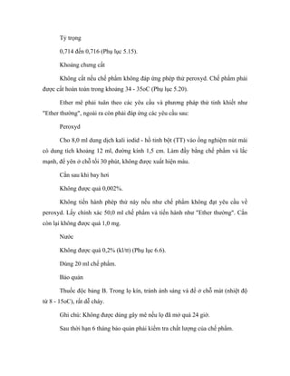 Tỷ trọng 
0,714 đến 0,716 (Phụ lục 5.15). 
Khoảng chưng cất 
Không cất nếu chế phẩm không đáp ứng phép thử peroxyd. Chế phẩm phải 
được cất hoàn toàn trong khoảng 34 - 35oC (Phụ lục 5.20). 
Ether mê phải tuân theo các yêu cầu và phương pháp thử tinh khiết như 
"Ether thường", ngoài ra còn phải đáp ứng các yêu cầu sau: 
Peroxyd 
Cho 8,0 ml dung dịch kali iodid - hồ tinh bột (TT) vào ống nghiệm nút mài 
có dung tích khoảng 12 ml, đường kính 1,5 cm. Làm đầy bằng chế phẩm và lắc 
mạnh, để yên ở chỗ tối 30 phút, không được xuất hiện màu. 
Cắn sau khi bay hơi 
Không được quá 0,002%. 
Không tiến hành phép thử này nếu như chế phẩm không đạt yêu cầu về 
peroxyd. Lấy chính xác 50,0 ml chế phẩm và tiến hành như "Ether thường". Cắn 
còn lại không được quá 1,0 mg. 
Nước 
Không được quá 0,2% (kl/tt) (Phụ lục 6.6). 
Dùng 20 ml chế phẩm. 
Bảo quản 
Thuốc độc bảng B. Trong lọ kín, tránh ánh sáng và để ở chỗ mát (nhiệt độ 
từ 8 - 15oC), rất dễ cháy. 
Ghi chú: Không được dùng gây mê nếu lọ đã mở quá 24 giờ. 
Sau thời hạn 6 tháng bảo quản phải kiểm tra chất lượng của chế phẩm. 
 