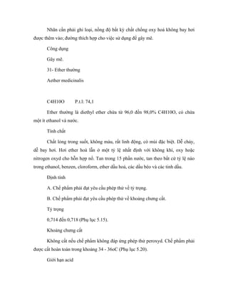 Nhãn cần phải ghi loại, nồng độ bất kỳ chất chống oxy hoá không bay hơi 
được thêm vào; đường thích hợp cho việc sử dụng để gây mê. 
Công dụng 
Gây mê. 
31- Ether thường 
Aether medicinalis 
C4H10O P.t.l: 74,1 
Ether thường là diethyl ether chứa từ 96,0 đến 98,0% C4H10O, có chứa 
một ít ethanol và nước. 
Tính chất 
Chất lỏng trong suốt, không màu, rất linh động, có mùi đặc biệt. Dễ cháy, 
dễ bay hơi. Hơi ether hoà lẫn ở một tỷ lệ nhất định với không khí, oxy hoặc 
nitrogen oxyd cho hỗn hợp nổ. Tan trong 15 phần nước, tan theo bất cứ tỷ lệ nào 
trong ethanol, benzen, cloroform, ether dầu hoả, các dầu béo và các tinh dầu. 
Định tính 
A. Chế phẩm phải đạt yêu cầu phép thử về tỷ trọng. 
B. Chế phẩm phải đạt yêu cầu phép thử về khoảng chưng cất. 
Tỷ trọng 
0,714 đến 0,718 (Phụ lục 5.15). 
Khoảng chưng cất 
Không cất nếu chế phẩm không đáp ứng phép thử peroxyd. Chế phẩm phải 
được cất hoàn toàn trong khoảng 34 - 36oC (Phụ lục 5.20). 
Giới hạn acid 
 