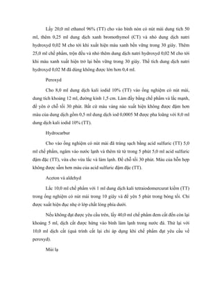 Lấy 20,0 ml ethanol 96% (TT) cho vào bình nón có nút mài dung tích 50 
ml, thêm 0,25 ml dung dịch xanh bromothymol (CT) và nhỏ dung dịch natri 
hydroxyd 0,02 M cho tới khi xuất hiện màu xanh bền vững trong 30 giây. Thêm 
25,0 ml chế phẩm, trộn đều và nhỏ thêm dung dịch natri hydroxyd 0,02 M cho tới 
khi màu xanh xuất hiện trở lại bền vững trong 30 giây. Thể tích dung dịch natri 
hydroxyd 0,02 M đã dùng không được lớn hơn 0,4 ml. 
Peroxyd 
Cho 8,0 ml dung dịch kali iodid 10% (TT) vào ống nghiệm có nút mài, 
dung tích khoảng 12 ml, đường kính 1,5 cm. Làm đầy bằng chế phẩm và lắc mạnh, 
để yên ở chỗ tối 30 phút. Bất cứ màu vàng nào xuất hiện không được đậm hơn 
màu của dung dịch gồm 0,5 ml dung dịch iod 0,0005 M được pha loãng với 8,0 ml 
dung dịch kali iodid 10% (TT). 
Hydrocarbur 
Cho vào ống nghiệm có nút mài đã tráng sạch bằng acid sulfuric (TT) 5,0 
ml chế phẩm, ngâm vào nước lạnh và thêm từ từ trong 5 phút 5,0 ml acid sulfuric 
đậm đặc (TT), vừa cho vừa lắc và làm lạnh. Để chỗ tối 30 phút. Màu của hỗn hợp 
không được sẫm hơn màu của acid sulfuric đậm đặc (TT). 
Aceton và aldehyd 
Lắc 10,0 ml chế phẩm với 1 ml dung dịch kali tetraiodomercurat kiềm (TT) 
trong ống nghiệm có nút mài trong 10 giây và để yên 5 phút trong bóng tối. Chỉ 
được xuất hiện đục nhẹ ở lớp chất lỏng phía dưới. 
Nếu không đạt được yêu cầu trên, lấy 40,0 ml chế phẩm đem cất đến còn lại 
khoảng 5 ml, dịch cất được hứng vào bình làm lạnh trong nước đá. Thử lại với 
10,0 ml dịch cất (quá trình cất lại chỉ áp dụng khi chế phẩm đạt yêu cầu về 
peroxyd). 
Mùi lạ 
 
