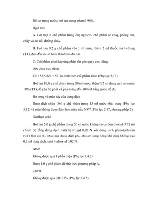 Dễ tan trong nước, hơi tan trong ethanol 96%. 
Định tính 
A. Đốt một ít chế phẩm trong ống nghiệm, chế phẩm sẽ chảy, phồng lên, 
cháy và có mùi đường cháy. 
B. Hoà tan 0,2 g chế phẩm vào 5 ml nước, thêm 2 ml thuốc thử Fehling 
(TT), đun đến sôi sẽ hình thành tủa đỏ nâu. 
C. Chế phẩm phải đáp ứng phép thử góc quay cực riêng. 
Góc quay cực riêng 
Từ + 52,5 đến + 53,3o, tính theo chế phẩm khan (Phụ lục 5.13). 
Hoà tan 10,0 g chế phẩm trong 80 ml nước, thêm 0,2 ml dung dịch amoniac 
10% (TT), để yên 30 phút và pha loãng đến 100 ml bằng nước để đo. 
Độ trong và màu sắc của dung dịch 
Dung dịch chứa 10,0 g chế phẩm trong 15 ml nước phải trong (Phụ lục 
5.12) và màu không được đậm hơn màu mẫu NV7 (Phụ lục 5.17, phương pháp 2). 
Giới hạn acid 
Hoà tan 5,0 g chế phẩm trong 50 ml nước không có carbon dioxyd (TT) rồi 
chuẩn độ bằng dung dịch natri hydroxyd 0,02 N với dung dịch phenolphtalein 
(CT) làm chỉ thị. Màu của dung dịch phải chuyển sang hồng khi dùng không quá 
0,3 ml dung dịch natri hydroxyd 0,02 N. 
Arsen 
Không được quá 1 phần triệu (Phụ lục 7.4.2). 
Dùng 1,0 g chế phẩm để thử theo phương pháp A. 
Clorid 
Không được quá 0,0125% (Phụ lục 7.4.5). 
 