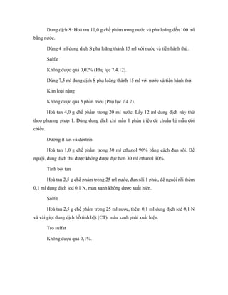 Dung dịch S: Hoà tan 10,0 g chế phẩm trong nước và pha loãng đến 100 ml 
bằng nước. 
Dùng 4 ml dung dịch S pha loãng thành 15 ml với nước và tiến hành thử. 
Sulfat 
Không được quá 0,02% (Phụ lục 7.4.12). 
Dùng 7,5 ml dung dịch S pha loãng thành 15 ml với nước và tiến hành thử. 
Kim loại nặng 
Không được quá 5 phần triệu (Phụ lục 7.4.7). 
Hoà tan 4,0 g chế phẩm trong 20 ml nước. Lấy 12 ml dung dịch này thử 
theo phương pháp 1. Dùng dung dịch chì mẫu 1 phần triệu để chuẩn bị mẫu đối 
chiếu. 
Đường ít tan và dextrin 
Hoà tan 1,0 g chế phẩm trong 30 ml ethanol 90% bằng cách đun sôi. Để 
nguội, dung dịch thu được không được đục hơn 30 ml ethanol 90%. 
Tinh bột tan 
Hoà tan 2,5 g chế phẩm trong 25 ml nước, đun sôi 1 phút, để nguội rồi thêm 
0,1 ml dung dịch iod 0,1 N, màu xanh không được xuất hiện. 
Sulfit 
Hoà tan 2,5 g chế phẩm trong 25 ml nước, thêm 0,1 ml dung dịch iod 0,1 N 
và vài giọt dung dịch hồ tinh bột (CT), màu xanh phải xuất hiện. 
Tro sulfat 
Không được quá 0,1%. 
 