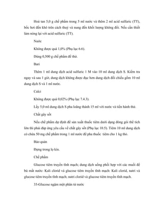 Hoà tan 5,0 g chế phẩm trong 5 ml nước và thêm 2 ml acid sulfuric (TT), 
bốc hơi đến khô trên cách thuỷ và nung đến khối lượng không đổi. Nếu cần thiết 
làm nóng lại với acid sulfuric (TT). 
Nước 
Không được quá 1,0% (Phụ lục 6.6). 
Dùng 0,500 g chế phẩm để thử. 
Bari 
Thêm 1 ml dung dịch acid sulfuric 1 M vào 10 ml dung dịch S. Kiểm tra 
ngay và sau 1 giờ, dung dịch không được đục hơn dung dịch đối chiếu gồm 10 ml 
dung dịch S và 1 ml nước. 
Calci 
Không được quá 0,02% (Phụ lục 7.4.3). 
Lấy 5,0 ml dung dịch S pha loãng thành 15 ml với nước và tiến hành thử. 
Chất gây sốt 
Nếu chế phẩm dự định để sản xuất thuốc tiêm dưới dạng đóng gói thể tích 
lớn thì phải đáp ứng yêu cầu về chất gây sốt (Phụ lục 10.5). Tiêm 10 ml dung dịch 
có chứa 50 mg chế phẩm trong 1 ml nước để pha thuốc tiêm cho 1 kg thỏ. 
Bảo quản 
Đựng trong lọ kín. 
Chế phẩm 
Glucose tiêm truyền tĩnh mạch; dung dịch uống phối hợp với các muối để 
bù mất nước: Kali clorid và glucose tiêm truyền tĩnh mạch: Kali clorid, natri và 
glucose tiêm truyền tĩnh mạch; natri clorid và glucose tiêm truyền tĩnh mạch. 
33-Glucose ngậm một phân tử nước 
 