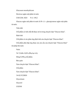 Glucosum monohydricum 
Dextrose ngậm một phân tử nước 
C6H12O6. H2O P.t.l: 189,2 
Glucose ngậm một phân tử nước là D- (+) - glucopyranose ngậm một phân 
tử nước. 
Tính chất 
Chế phẩm có tính chất đã được mô tả trong chuyên luận "Glucose khan". 
Định tính 
Chế phẩm có các phản ứng định tính của chuyên luận "Glucose khan". 
Chế phẩm phải đáp ứng được các yêu cầu của chuyên luận "Glucose khan" 
trừ phép thử nước 
Nước 
Từ 7,0 đến 10,0% (Phụ lục 6.6). 
Dùng 0,500 g chế phẩm. 
Bảo quản 
Xem chuyên luận "Glucose khan". 
Chế phẩm 
Xem chuyên luận "Glucose khan". 
34-GLYCERIN 
Glycerinum 
Glycerol 
CH2OH 
 