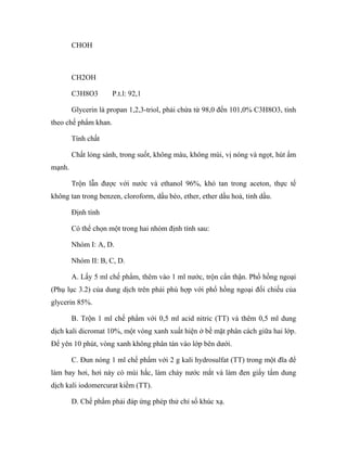 CHOH 
CH2OH 
C3H8O3 P.t.l: 92,1 
Glycerin là propan 1,2,3-triol, phải chứa từ 98,0 đến 101,0% C3H8O3, tính 
theo chế phẩm khan. 
Tính chất 
Chất lỏng sánh, trong suốt, không màu, không mùi, vị nóng và ngọt, hút ẩm 
mạnh. 
Trộn lẫn được với nước và ethanol 96%, khó tan trong aceton, thực tế 
không tan trong benzen, cloroform, dầu béo, ether, ether dầu hoả, tinh dầu. 
Định tính 
Có thể chọn một trong hai nhóm định tính sau: 
Nhóm I: A, D. 
Nhóm II: B, C, D. 
A. Lấy 5 ml chế phẩm, thêm vào 1 ml nước, trộn cẩn thận. Phổ hồng ngoại 
(Phụ lục 3.2) của dung dịch trên phải phù hợp với phổ hồng ngoại đối chiếu của 
glycerin 85%. 
B. Trộn 1 ml chế phẩm với 0,5 ml acid nitric (TT) và thêm 0,5 ml dung 
dịch kali dicromat 10%, một vòng xanh xuất hiện ở bề mặt phân cách giữa hai lớp. 
Để yên 10 phút, vòng xanh không phân tán vào lớp bên dưới. 
C. Đun nóng 1 ml chế phẩm với 2 g kali hydrosulfat (TT) trong một đĩa để 
làm bay hơi, hơi này có mùi hắc, làm chảy nước mắt và làm đen giấy tẩm dung 
dịch kali iodomercurat kiềm (TT). 
D. Chế phẩm phải đáp ứng phép thử chỉ số khúc xạ. 
 