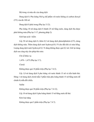 Độ trong và màu sắc của dung dịch 
Dung dịch S: Pha loãng 50,0 g chế phẩm với nước không có carbon dioxyd 
(TT) vừa đủ 100 ml. 
Dung dịch S phải trong (Phụ lục 5.12). 
Pha loãng 10 ml dung dịch S thành 25 ml bằng nước, dung dịch thu được 
phải không màu (Phụ lục 5.17, phương pháp 2). 
Giới hạn acid - kiềm 
Lấy 50 ml dung dịch S, thêm 0,5 ml dung dịch phenolphtalein (CT), dung 
dịch không màu. Thêm dung dịch natri hydroxyd 0,1 N cho đến khi có màu hồng. 
Lượng dung dịch natri hydroxyd 0,1 N dùng không được quá 0,2 ml. Giữ lại dung 
dịch sau cùng này cho phép thử ester. 
Chỉ số khúc xạ 
1,470 - 1,475 (Phụ lục 5.7). 
Clorid 
Không được quá 10 phần triệu (Phụ lục 7.4.5). 
Lấy 1,0 ml dung dịch S pha loãng với nước thành 15 ml và tiến hành thử. 
Dùng 1 ml dung dịch clorid mẫu 5 phần triệu pha loãng thành 15 ml bằng nước để 
chuẩn bị mẫu đối chiếu. 
Sulfat 
Không được quá 30 phần triệu (Phụ lục 7.4.12). 
Lấy 10 ml dung dịch S pha loãng thành 15 ml bằng nước để thử. 
Kim loại nặng 
Không được quá 5 phần triệu (Phụ lục 7.4.7). 
 