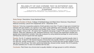 RELIABILITY OF DUO CHROME TEST IN DIFFERENT AGE
GROUPS CONSIDERING PATIENT SATISFACTION AS GOLD
STANDARD
- Z E H W A M A Z H A R 1 , R A B I A M A N Z O O R 2 , S H A Z I A K A N W A L 3 , G H A Z A L A I Q B A L 4
1 - 4 D E P A R T M E N T O F O P H T H A L M O L O G Y , K I N G E D W A R D M E D I C A L U N I V E R S I T Y , L A H O R E
Study Design: Descriptive, Cross Sectional Study.
Place and Duration of Study: College of Ophthalmology and Allied Vision Sciences. King Edward
Medical University, Lahore from September 2019 – December 2019.
Methods: Forty two cooperative patients of both genders more than 15 years of age were included but
patients with poor fixation, any opacity or any other ocular pathology were excluded. Equipment used
was Trial box Trial frame Auto-refractor and Snellen Chart. Group 1 composed of 17 patients (15 – 35
years of age). Group 2 (36 – 60 years) had 15 patients and group 3 (age 61-80 years) comprised of 10
patients. Data was collected on self- designed Performa. Duo Chrome was dependent variable and
gender was independent variable. Data was analyzed by using statistical package for social science
(SPSS22.00) and chi square test was applied.
Results: Out 42, 21 patients reported red, 12 reported green and 9 patients reported equally clear in
the right eye. P value=0.156 showed that duo chrome test was equally reliable in every age group in
the right eye. Similar results with p = 0.755 showed that duo chrome test was equally reliable in every
age group in the left eye. Test when performed bilaterally, showed similar results. Out of 42 patients,
32 were satisfied and 10 were not satisfied with the test.
Conclusion: Red Green duo-chrome test is equally reliable in all age groups to confirm refraction.
 