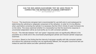 CAN THE RED-GREEN DUOCHROME TEST BE USED PRIOR TO
CORRECTING THE REFRACTIVE CYLINDER COMPONENT?
L I A T G A N T Z , S H L O M O S C H R A D E R , R U T H I E R U B E N ,
A R I Z . Z I V O T O F S K Y 2 0 1 5
Purpose : The duochrome red-green test is recommended for use both prior to and subsequent to
determining the cylindrical or astigmatic component of the refraction. In order for it to be effective
when used before correcting the cylinder it is necessary that the COLC (Circle of Least Confusion) be
on the retina. This study examined whether it is necessarily true that the duochrome response in
uncorrected astigmatism will be as trust-worthy as it is with corrected cylinders.
Results : The intervals between “red” and “green” responses were not significantly different in the
population as a whole and in the uncorrected physiological cylinder and induced cylinder subgroups
examined.
Conclusion: Based on the finding that the interval of red-green equality with fully corrected cylinder
and without the cylindrical correction are not significantly different, the red-green duochrome test can
indeed be used both before and after cylindrical correction.
 