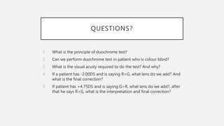 QUESTIONS?
1. What is the principle of duochrome test?
2. Can we perform duochrome test in patient who is colour blind?
3. What is the visual acuity required to do the test? And why?
4. If a patient has -2.00DS and is saying R>G, what lens do we add? And
what is the final correction?
5. If patient has +4.75DS and is saying G>R, what lens do we add?, after
that he says R>G, what is the interpretation and final correction?
 