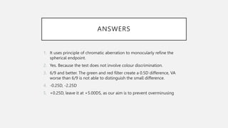 ANSWERS
1. It uses principle of chromatic aberration to monocularly refine the
spherical endpoint.
2. Yes. Because the test does not involve colour discrimination.
3. 6/9 and better. The green and red filter create a 0.5D difference, VA
worse than 6/9 is not able to distinguish the small difference.
4. -0.25D, -2.25D
5. +0.25D, leave it at +5.00DS, as our aim is to prevent overminusing
 