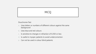 MCQ
Duochrome Test
a. Uses letters or numbers of different colours against the same
background
b. Uses blue and red colours
c. Is sensitive to changes in refraction of 0.25D or less
d. Is useful in myopic patients to avoid undercorrection
e. Can not be used in colour blind patients
 