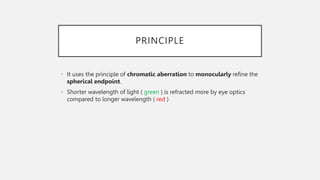 PRINCIPLE
• It uses the principle of chromatic aberration to monocularly refine the
spherical endpoint.
• Shorter wavelength of light ( green ) is refracted more by eye optics
compared to longer wavelength ( red )
 