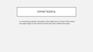 EMMETROPIA
• In emmetropic patient, the green colour light focus in front of the retina,
the yellow light on the retina and the red colour behind the retina
 